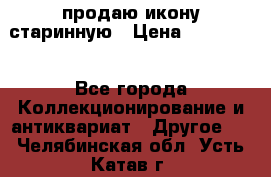 продаю икону старинную › Цена ­ 300 000 - Все города Коллекционирование и антиквариат » Другое   . Челябинская обл.,Усть-Катав г.